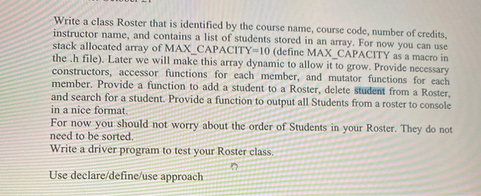 Write a class Roster that is identified by the course name, course code, number of credits,
instructor name, and contains a list of students stored in an array. For now you can use
stack allocated array of MAX_CAPACITY=10 (define MAX_CAPACITY as a macro in
the .h file). Later we will make this array dynamic to allow it to grow. Provide necessary
constructors, accessor functions for each member, and mutator functions for each
member. Provide a function to add a student to a Roster, delete student from a Roster,
and search for a student. Provide a function to output all Students from a roster to console
in a nice format.
For now you should not worry about the order of Students in your Roster. They do not
need to be sorted.
Write a driver program to test your Roster class.
Use declare/define/use approach
