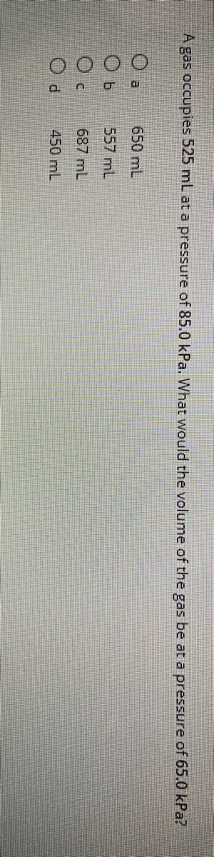 O O O O
A gas occupies 525 mL at a pressure of 85.0 kPa. What would the volume of the gas be at a pressure of 65.0 kPa?
650 mL
557 mL
687 mL
450 mL
