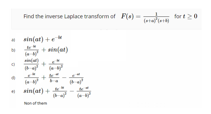 Find the inverse Laplace transform of F(s)
1
for t >0
(s+a)°(s+b)
sin(at) + e¯bt
a)
te bt
+ sin(at)
b)
(a-b)?
sin(at)
(b-a)?
bt
(a-b)?
bt
at
te
b-a
at
d)
(a-b)?
-
(ь а)?
be
sin(at) +
(b-a)?
e)
te
te at
(а-b)?
Non of them
