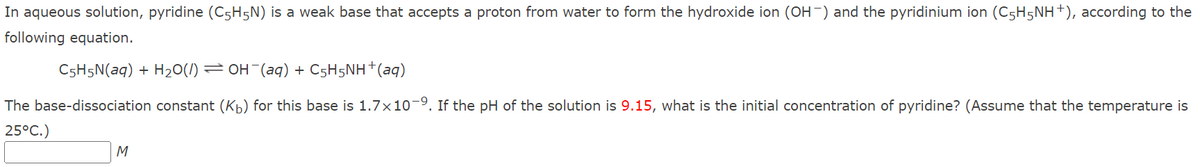 In aqueous solution, pyridine (C5H5N) is a weak base that accepts a proton from water to form the hydroxide ion (OH-) and the pyridinium ion (C5H5NH+), according to the
following equation.
C5H5N(aq) + H20(/) = OH (aq) + C5H5NH†(aq)
The base-dissociation constant (Kb) for this base is 1.7x10-9. If the pH of the solution is 9.15, what is the initial concentration of pyridine? (Assume that the temperature is
25°C.)
M
