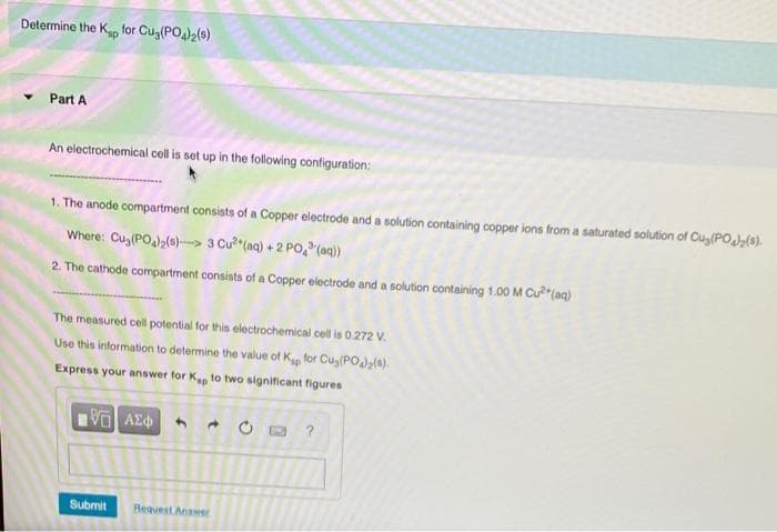 Determine the Ko for Cug(PO)>(s)
Part A
An electrochemical cell is set up in the following configuration:
1. The anode compartment consists of a Copper electrode and a solution containing copper ions from a saturated solution of Cug(POJ(s).
Where: Cu (PO2(0)-> 3 Cu? (aq) +2 PO (aq)
2. The cathode compartment consists of a Copper electrode and a solution containing 1.00 M Cu*(aq)
The measured cell potential for this electrochemical cell is 0.272 V.
Use this information to determine the value of K for Cuy (PO,(a).
Express your answer for K to two significant figures
Submit
Request Answer
