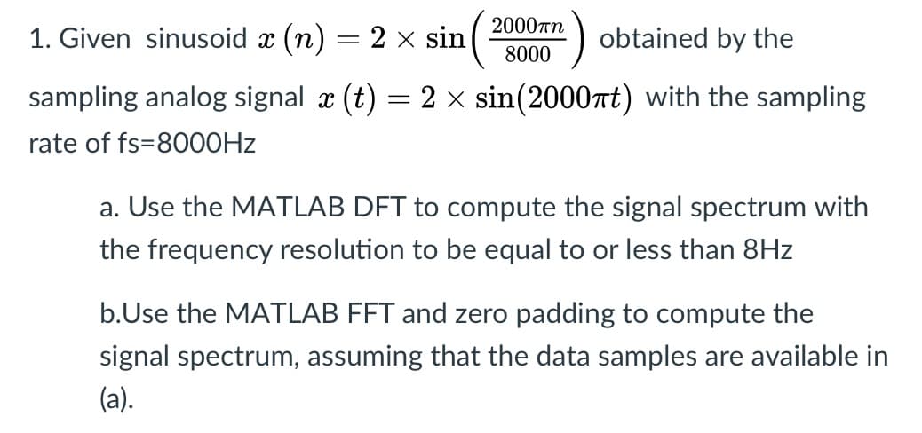 2000rn
1. Given sinusoid x (n) = 2 x sin
obtained by the
8000
sampling analog signal x (t) = 2 x sin(2000tt) with the sampling
rate of fs=80O0HZ
a. Use the MATLAB DFT to compute the signal spectrum with
the frequency resolution to be equal to or less than 8Hz
b.Use the MATLAB FFT and zero padding to compute the
signal spectrum, assuming that the data samples are available in
(а).
