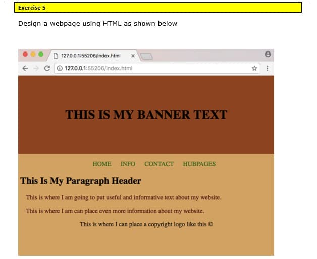 Exercise 5
Design a webpage using HTML as shown below
D 127.0.0.1:55206/index.html
C 0 127.0.0.1:55206/index.html
THIS IS MY BANNER TEXT
НOME
INFO
CONTACT HUBPAGES
This Is My Paragraph Header
This is where I am going to put useful and informative text about my website.
This is where I am can place even more information about my website.
This is where I can place a copyright logo like this ©
I can
