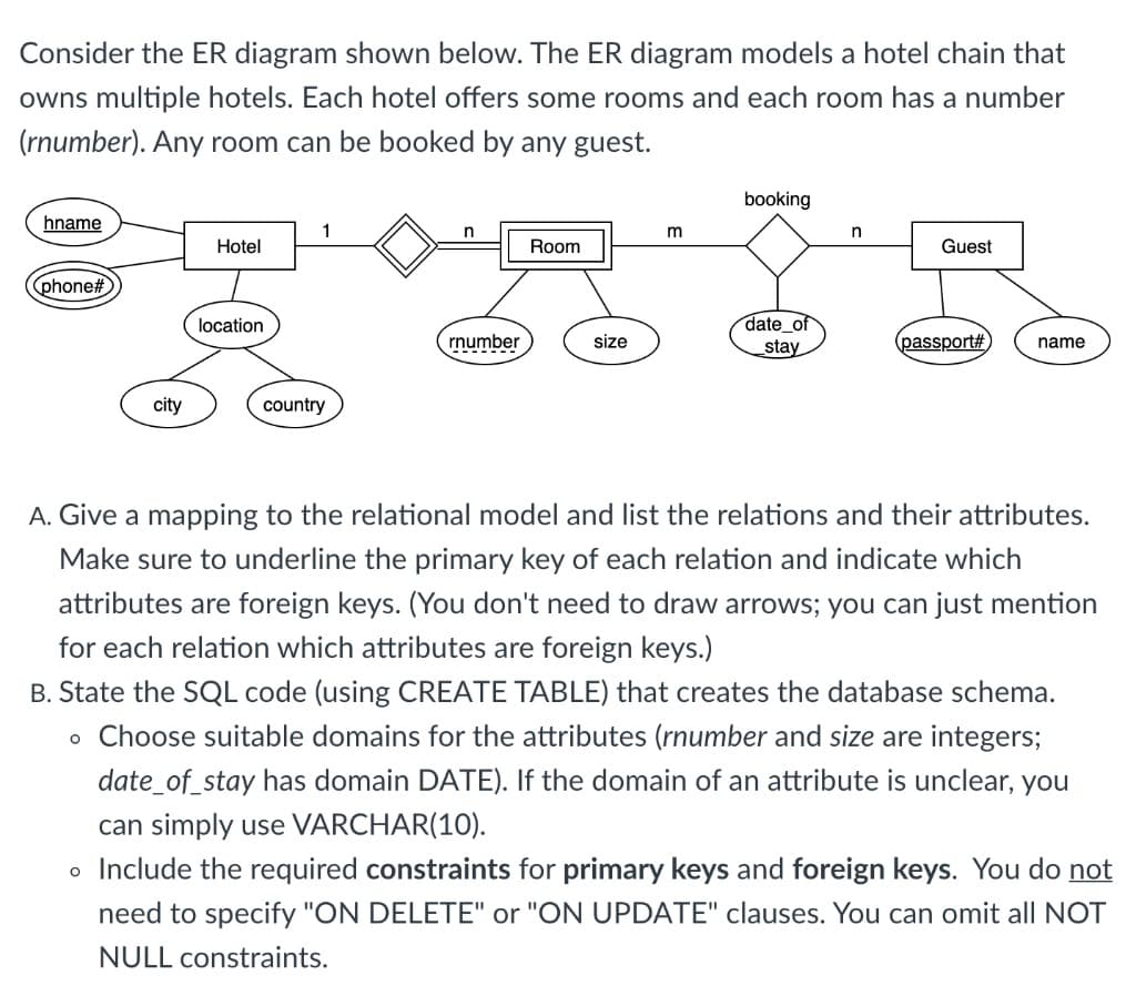 Consider the ER diagram shown below. The ER diagram models a hotel chain that
owns multiple hotels. Each hotel offers some rooms and each room has a number
(rnumber). Any room can be booked by any guest.
booking
hname
1
n
Hotel
Room
Guest
(phone%#
location
date of
rnumber
size
stay
(passport#
name
city
country
A. Give a mapping to the relational model and list the relations and their attributes.
Make sure to underline the primary key of each relation and indicate which
attributes are foreign keys. (You don't need to draw arrows; you can just mention
for each relation which attributes are foreign keys.)
B. State the SQL code (using CREATE TABLE) that creates the database schema.
o Choose suitable domains for the attributes (rnumber and size are integers;
date_of_stay has domain DATE). If the domain of an attribute is unclear, you
can simply use VARCHAR(10).
o Include the required constraints for primary keys and foreign keys. You do not
need to specify "ON DELETE" or "ON UPDATE" clauses. You can omit all NOT
NULL constraints.
