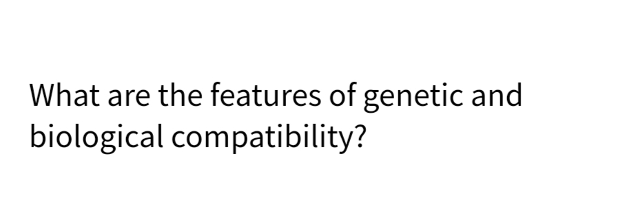 What are the features of genetic and
biological compatibility?
