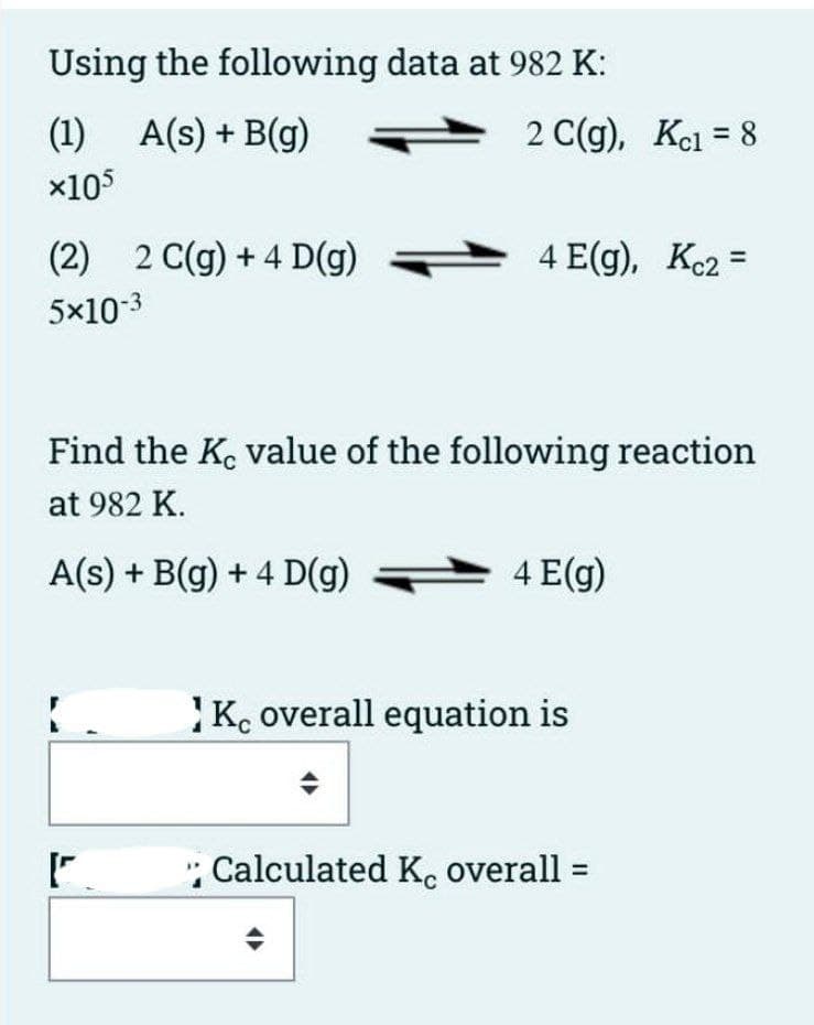 Using the following data at 982 K:
(1) A(s) + B(g)
2 C(g), Kcl = 8
x105
(2) 2 C(g) + 4 D(g)
4 E(g), Ke2 =
5x10-3
Find the K. value of the following reaction
at 982 K.
A(s) + B(g) + 4 D(g)
4 E(g)
K. overall equation is
: Calculated K, overall =
