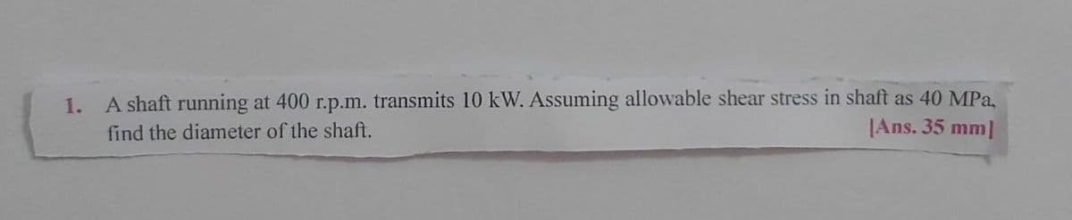 A shaft running at 400 r.p.m. transmits 10 kW. Assuming allowable shear stress in shaft as 40 MPa,
|Ans. 35 mm|
1.
find the diameter of the shaft.
