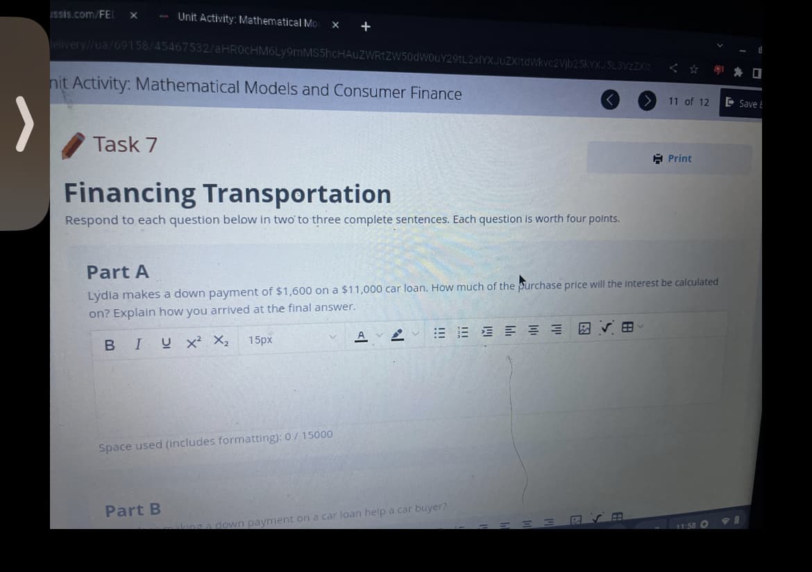 issis.com/FEL X - Unit Activity: Mathematical Mo x +
lelivery//ua/69158/45467532/aHR0cHM6Ly9mMS5hcHAUZWRtZW50dW0uY29tL2xlYXJuZXItdWkvc2Vjb25kYXJ5L3VzZXIt
nit Activity: Mathematical Models and Consumer Finance
Task 7
Financing Transportation
Respond to each question below in two to three complete sentences. Each question is worth four points.
Space used (includes formatting): 0/15000
Part A
Lydia makes a down payment of $1,600 on a $11,000 car loan. How much of the purchase price will the interest be calculated
on? Explain how you arrived at the final answer.
BIUX² X₂ 15px
Part B
AV
king a down payment on a car loan help a car buyer?
11 of 12
=
Print
11:58 O
PI
☐
Save &