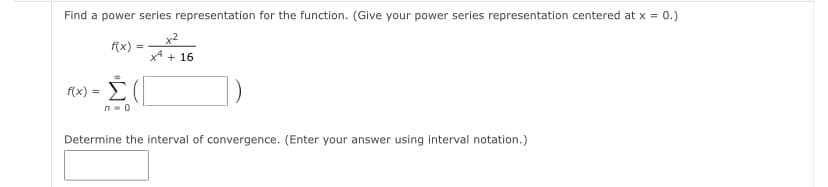 Find a power series representation for the function. (Give your power series representation centered at x = 0.)
x2
f(x) =
x* + 16
f(x) = E(
n- 0
Determine the interval of convergence. (Enter your answer using interval notation.)
