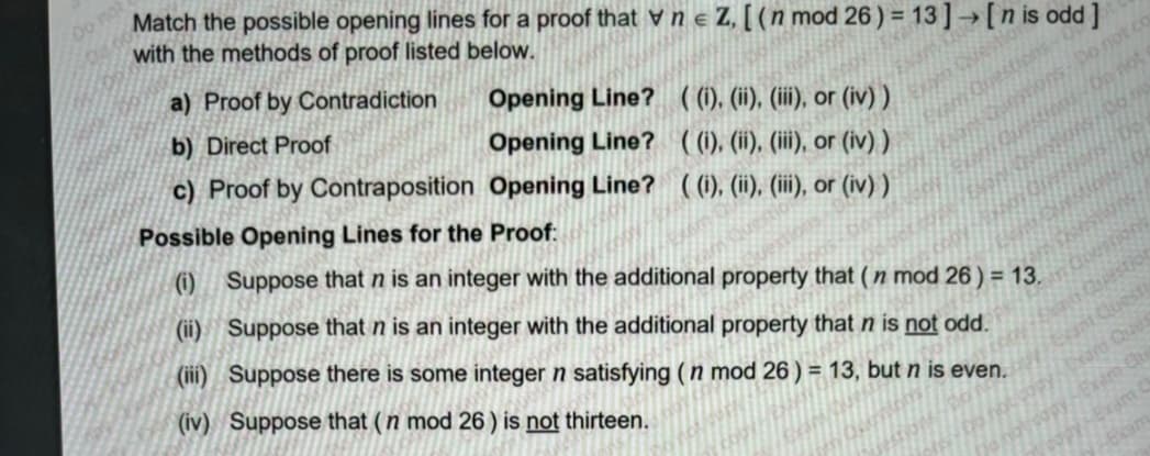 Do not
Match the possible opening lines for a proof that vne Z, [(n mod 26) = 13] → [n is odd]
with the methods of proof listed below.
a) Proof by Contradiction
Opening Line? ((i), (ii), (iii), or (iv))
b) Direct Proof
Opening Line? ((i), (ii), (iii), or (iv))
c) Proof by Contraposition Opening Line? ((i), (ii), (iii), or (iv))
Possible Opening Lines for the Proof:
(1) Suppose that n is an integer with the additional property that (n mod 26) = 13.
(ii) Suppose that n is an integer with the additional property that n is not odd.
(iii) Suppose there is some integer n satisfying (n mod 26) = 13, but n is even.
(iv) Suppose that (n mod 26) is not thirteen.
Question
Exant Questi
am Qu