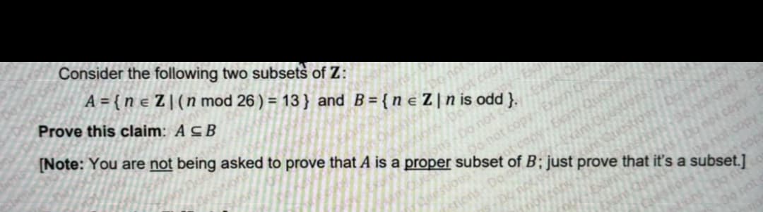 Consider the following two subsets of Z:
A={ne Z | (n mod 26) = 13} and B={ne Z|nis odd }.
Prove this claim: A CB
Do not
not
ns-Do not co
Do not copy Exam
not copy
cop
[Note: You are not being asked to prove that A is a proper subset of B; just prove that it's a subset.]
Dan