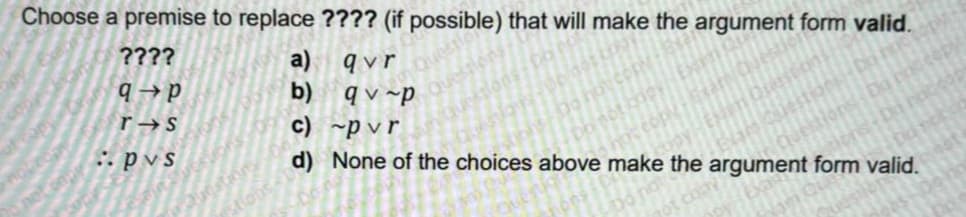 Choose a premise to replace ???? (if possible) that will make the argument form valid.
????
q→P
r s
:: pvs
a)
b)
qvr
qv-p
c) ~pvr
d) None of the choices above make the argument form valid.