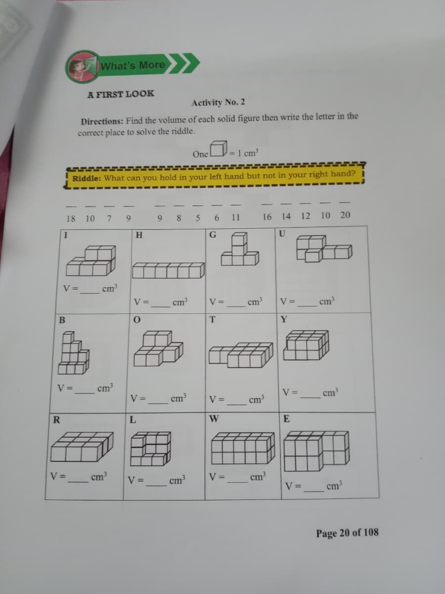 >>
What's More
A FIRST LOOK
Activity No. 2
Directions: Find the volume of each solid figure then write the letter in the
correct place to solve the riddle.
One
= 1 cm
Riddle: What can you hold in your left hand but not in your right hand?
18 10
9
8
11
16
14 12 10 20
G
U
V =
cm
V =
cm
V =
cm
V =
cm
V =
cm³
V =
cm3
V =
cm
V =
cm
R
W
V =
cm3
V =
V =
cm3
cm3
V =
cm³
Page 20 of 108
