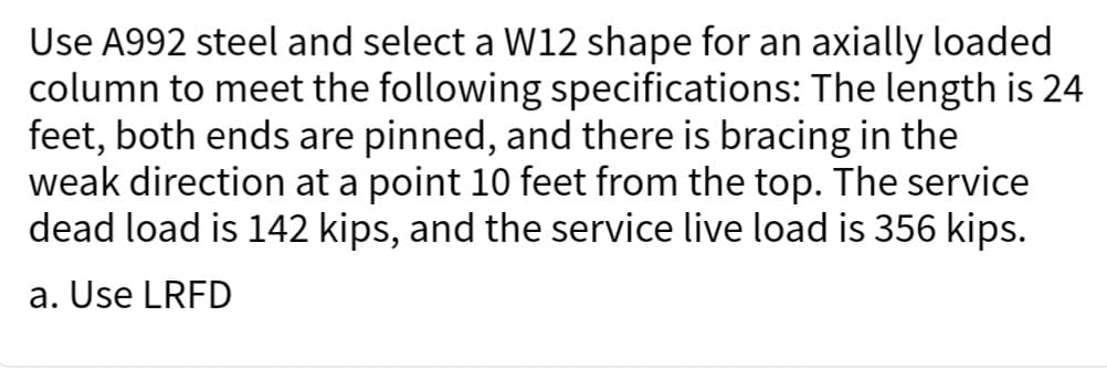 Use A992 steel and select a W12 shape for an axially loaded
column to meet the following specifications: The length is 24
feet, both ends are pinned, and there is bracing in the
weak direction at a point 10 feet from the top. The service
dead load is 142 kips, and the service live load is 356 kips.
a. Use LRFD