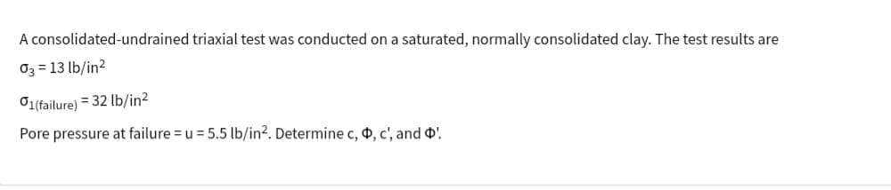 A consolidated-undrained triaxial test was conducted on a saturated, normally consolidated clay. The test results are
03-13 lb/in2
01(failure) = 32 lb/in²
Pore pressure at failure = u = 5.5 lb/in². Determine c, d, c', and '