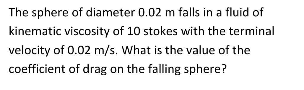 The sphere of diameter 0.02 m falls in a fluid of
kinematic viscosity of 10 stokes with the terminal
velocity of 0.02 m/s. What is the value of the
coefficient of drag on the falling sphere?