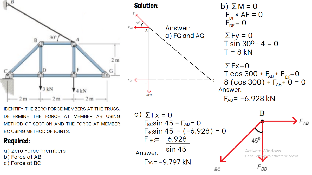 Solution:
b) ΣΜ 0
AF = 0
FOr
DF
300
%3D
Answer:
DE = 0
ΣFy -0
T sin 30°- 4 = 0
T = 8 kN
30
a) FG and AG
2 m
Σ Fx-0
T cos 300 + FAR + F=0
8 (cos 300) + FAB + 0 = 0
АВ
DF
FOF E
F
3 kN
4 kN
Answer:
4 kN
2 m
2 m
2 m
FAB= -6.928 kN
IDENTIFY THE ZERO FORCE MEMBERS AT THE TRUSS.
В
C ) ΣFx =0
FBcsin 45 - FAB= 0
FBcsin 45 - (-6.928) = 0
F BC= - 6.928
DETERMINE THE FORCE AT MEMBER AB USING
FAB
METHOD OF SECTION AND THE FORCE AT MEMBER
BC USING METHOD OF JOINTS.
Required:
45°
sin 45
a) Zero Force members
b) Force at AB
c) Force at BC
Activate Windows
Go to Settings to activate Windows.
Answer:
FBc= -9.797 kN
FBD
BC
