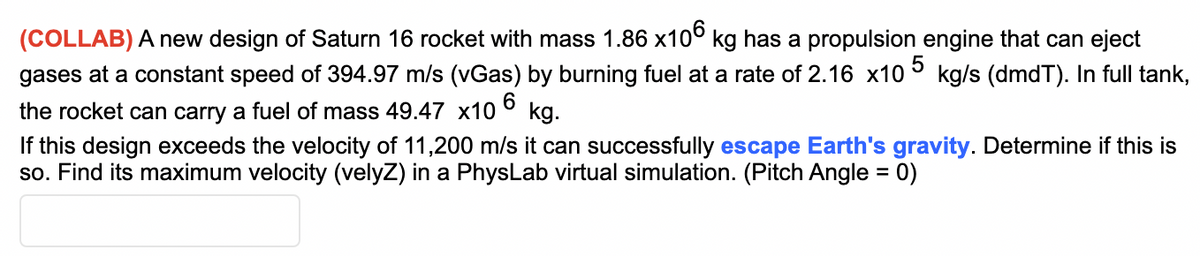 (COLLAB) A new design of Saturn 16 rocket with mass 1.86 x10° kg has a propulsion engine that can eject
gases at a constant speed of 394.97 m/s (vGas) by burning fuel at a rate of 2.16 x10
kg/s (dmdT). In full tank,
the rocket can carry a fuel of mass 49.47 x10
kg.
If this design exceeds the velocity of 11,200 m/s it can successfully escape Earth's gravity. Determine if this is
so. Find its maximum velocity (velyZ) in a PhysLab virtual simulation. (Pitch Angle = 0)
