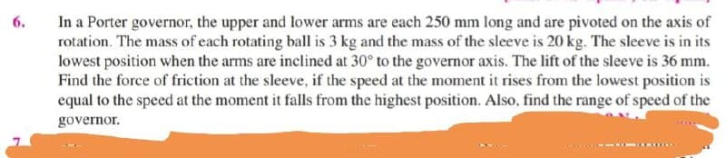 6.
In a Porter governor, the upper and lower arms are each 250 mm long and are pivoted on the axis of
rotation. The mass of each rotating ball is 3 kg and the mass of the sleeve is 20 kg. The sleeve is in its
lowest position when the arms are inclined at 30° to the governor axis. The lift of the sleeve is 36 mm.
Find the force of friction at the sleeve, if the speed at the moment it rises from the lowest position is
equal to the speed at the moment it falls from the highest position. Also, find the range of speed of the
governor.