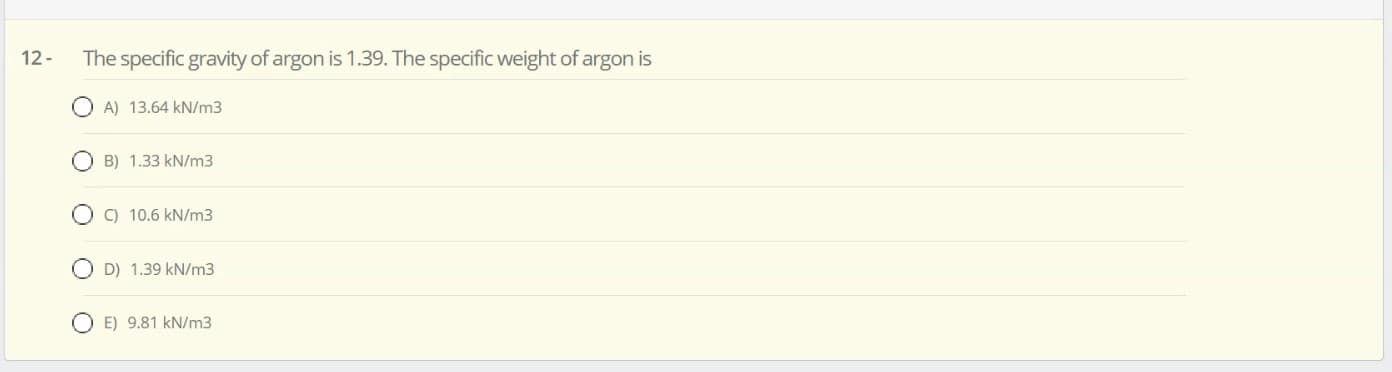 The specific gravity of argon is 1.39. The specific weight of argon is
O A) 13.64 kN/m3
O B) 1.33 kN/m3
O C) 10.6 kN/m3
O D) 1.39 kN/m3
O E) 9.81 kN/m3
