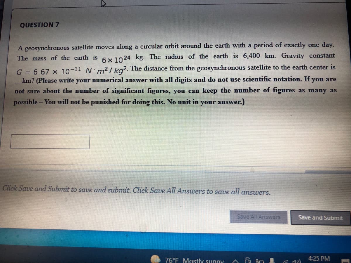 QUESTION 7
A geosynchronous satellite moves along a circular orbit around the earth with a period of exactly one day.
The mass of the earth is 6x1024 kg. The radius of the earth is 6,400 km. Gravity constant
G = 6.67 x 10-11 N m2/ ka2. The distance from the geosynchronous satellite to the earth center is
km? (Please write your numerical answer with all digits and do not use scientific notation. If you are
not sure about the number of significant figures, you can keep the number of figures as many as
possible - You will not be punished for doing this. No unit in your answer.)
Click Save and Submit to save and submit. Click Save All Answers to save all answers.
Save All Answers
Save and Submit
76°F Mostly sunny
4:25 PM
