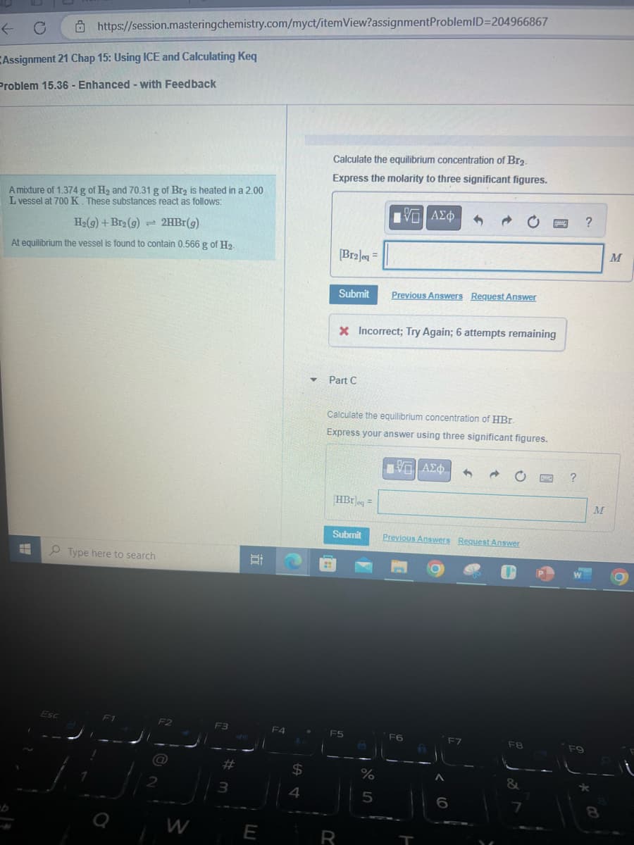 Assignment 21 Chap 15: Using ICE and Calculating Keq
Problem 15.36- Enhanced - with Feedback
https://session.masteringchemistry.com/myct/itemView?assignment ProblemID=204966867
A mixture of 1.374 g of H₂ and 70.31 g of Br₂ is heated in a 2.00
L vessel at 700 K. These substances react as follows:
H₂(g) + Br₂(g) = 2HBr(g)
At equilibrium the vessel is found to contain 0.566 g of H₂.
H
Esc
Type here to search
F1
F2
a
2
W
F3
#
3
i
E
F4
$
4
Y
Calculate the equilibrium concentration of Br₂.
Express the molarity to three significant figures.
V—| ΑΣΦ
[Br2]eq =
H
Submit Previous Answers Request Answer
Part C
* Incorrect; Try Again; 6 attempts remaining
Calculate the equilibrium concentration of HBr.
Express your answer using three significant figures.
HBr eq=
Submit
F5
R
%
5
15. ΑΣΦ 1
Previous Answers Request Answer
F6
A
F7
F8
&
BMC
S
P
?
F9
?
M
8
M