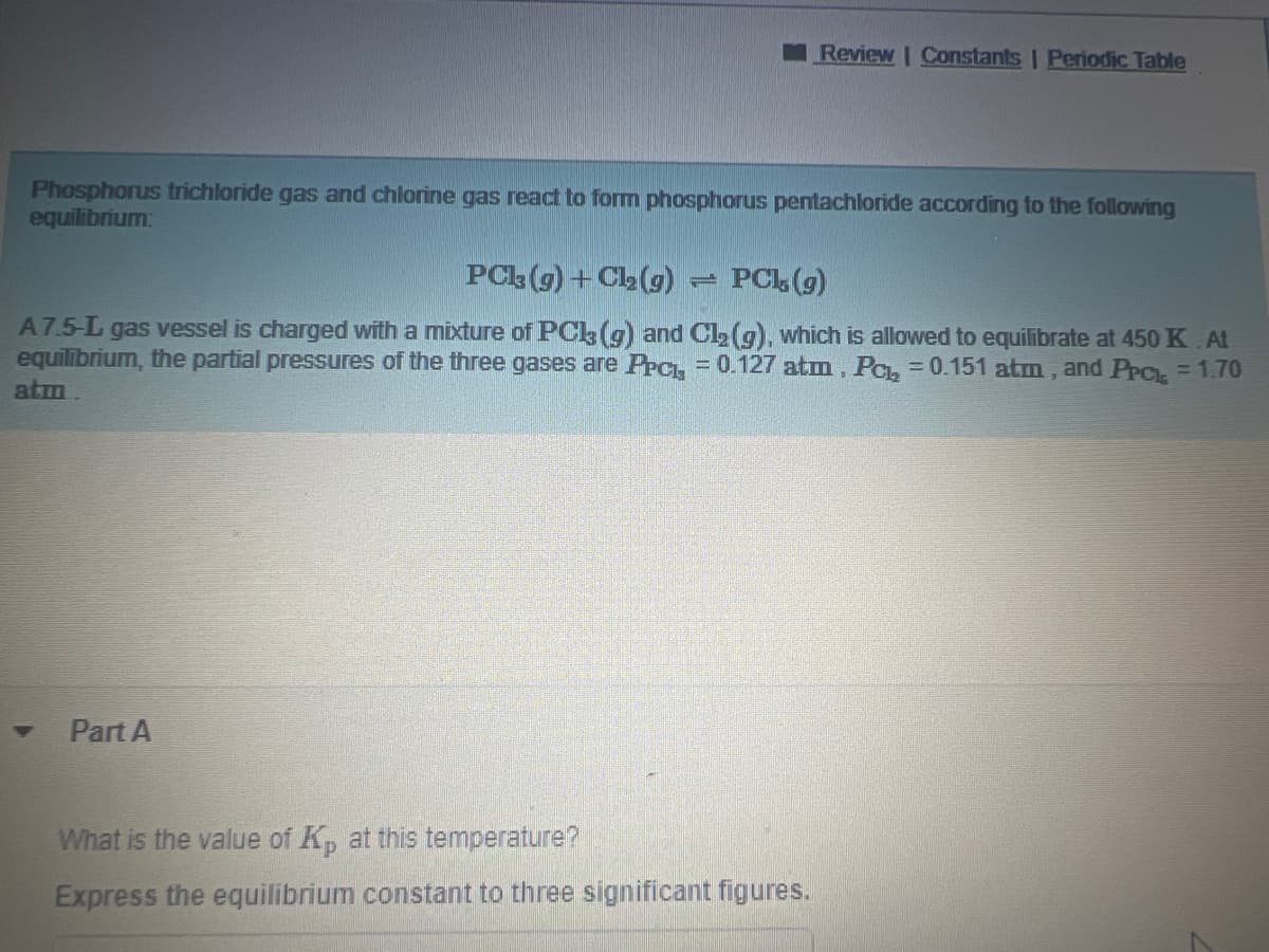 Phosphorus trichloride gas and chlorine gas react to form phosphorus pentachloride according to the following
equilibrium:
PC13(g) + Cl₂(g)
PCL, (g)
A7.5-L gas vessel is charged with a mixture of PCk3 (g) and Cl₂ (g), which is allowed to equilibrate at 450 K. At
equilibrium, the partial pressures of the three gases are Prc, = 0.127 atm , Pc, = 0.151 atm, and PPCL = 1.70
atm.
Part A
Review | Constants | Periodic Table
7
What is the value of Kp at this temperature?
Express the equilibrium constant to three significant figures.