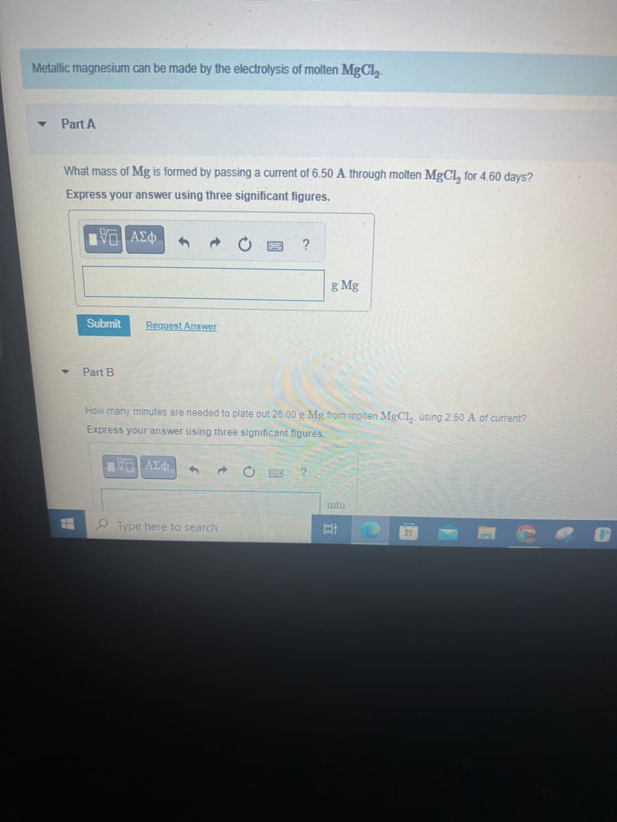 Metallic magnesium can be made by the electrolysis of molten MgCl₂.
▼
Part A
What mass of Mg is formed by passing a current of 6.50 A through molten MgCl₂ for 4.60 days?
Express your answer using three significant figures.
IVE ΑΣΦ
Submit
Part B
Request Answer
d
?
How many minutes are needed to plate out 26.00 g Mg from molten MgCl₂, using 2.60 A of current?
Express your answer using three significant figures.
ΕΠΙ ΑΣΦ
Type here to search
g Mg
?
min
Et