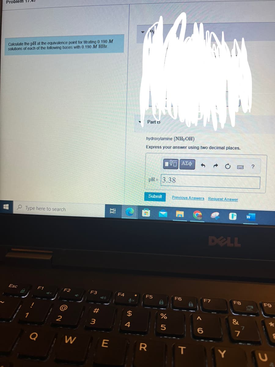 Problem 17.41
Calculate the pH at the equivalence point for titrating 0.190 M
solutions of each of the following bases with 0.190 M HBr.
H
Esc
Type here to search
F1
2
F2
W
F3
#m
3
I
E
F4
4
x
Part B
hydroxylamine (NH₂OH)
Express your answer using two decimal places.
pH = 3.38
Submit Previous Answers Request Answer
F5
OF
[ΨΕΙ ΑΣΦ
R
19
%
5
F6
T
3
DELL
F7
6
Y
F8
&
7
7
?
F9