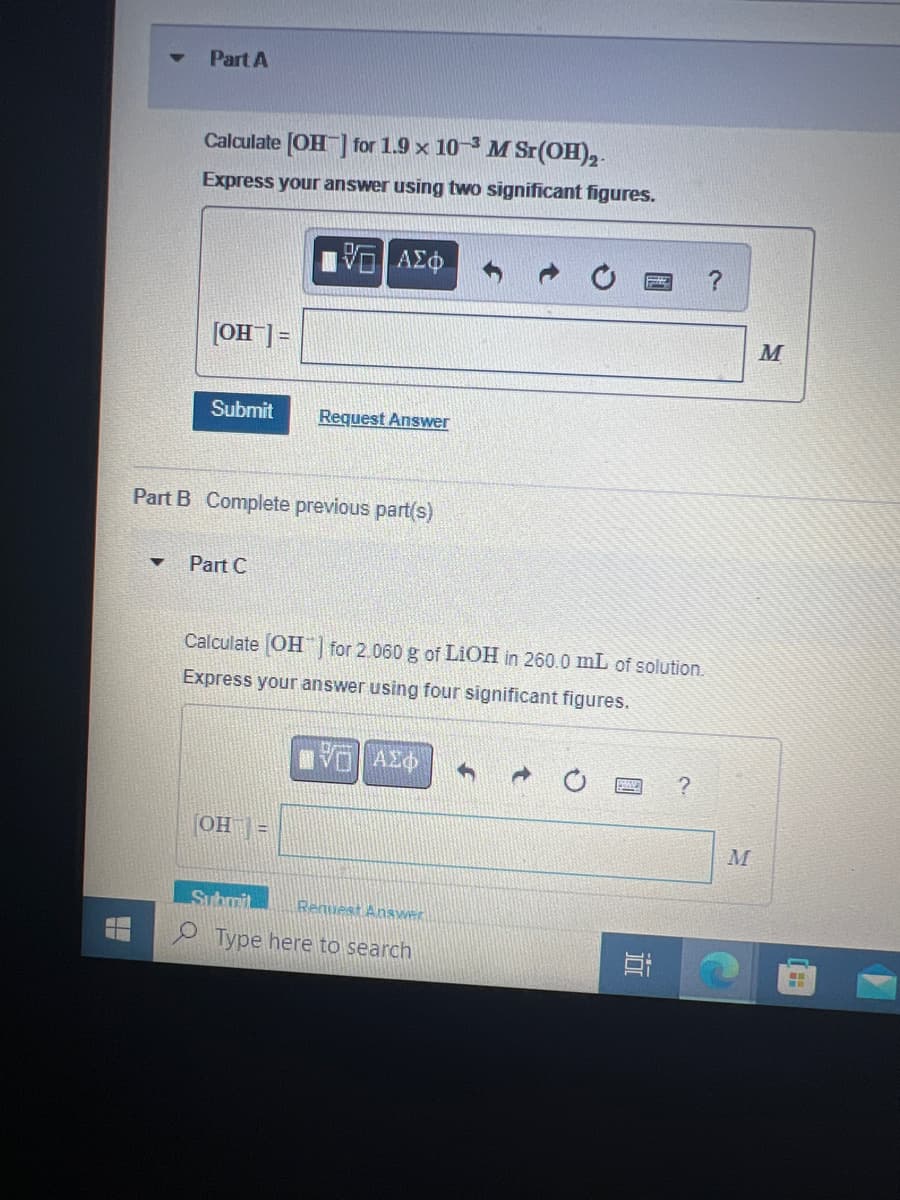 Part A
▼
Calculate [OH-] for 1.9 x 10-3 M Sr(OH)2.
Express your answer using two significant figures.
[OH-] =
Submit
Part B Complete previous part(s)
Part C
ΨΕ ΑΣΦΑ
Request Answer
(OH) =
Calculate [OH] for 2.060 g of LiOH in 260.0 mL of solution.
Express your answer using four significant figures.
ΗΨΗ ΑΣΦ 1
Submit Request Answer
Type here to search
10
?
M
M