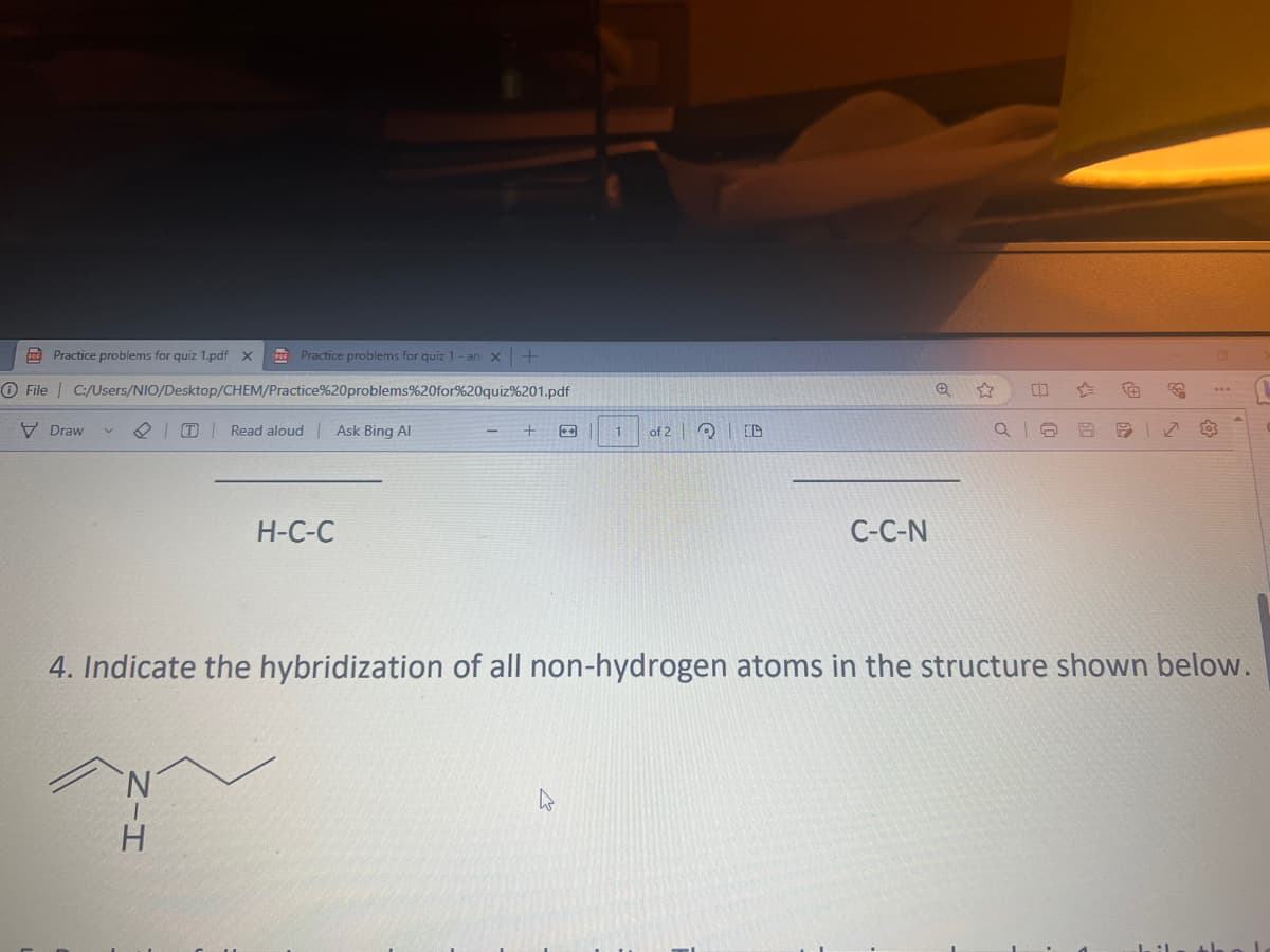 Practice problems for quiz 1 - an x +
Ⓒ File C:/Users/NIO/Desktop/CHEM/Practice%20problems%20for%20quiz%201.pdf
Read aloud | Ask Bing Al
Practice problems for quiz 1.pdf X
Draw
PDF
H
H-C-C
+
1
h
of 2 D
C-C-N
CO
Q10 8 9
4. Indicate the hybridization of all non-hydrogen atoms in the structure shown below.
www
:1