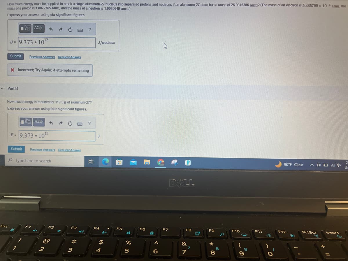 How much energy must be supplied to break a single aluminum-27 nucleus into separated protons and neutrons if an aluminum-27 atom has a mass of 26.9815386 amu? (The mass of an electron is 5.485799 x 10-4 amu, the
mass of a proton is 1.0072765 amu, and the mass of a neutron is 1.0086649 amu)
Express your answer using six significant figures.
IVE ΑΣΦ
E = 9.373.10¹2
Submit Previous Answers Request Answer
Esc
Part B
X Incorrect; Try Again; 4 attempts remaining
How much energy is required for 119.5 g of aluminum-27?
Express your answer using four significant figures.
ΜΕ ΑΣΦΑ
E = 9.373.10¹2
Submit
Type here to search
1
Previous Answers Request Answer
F1
F2
@
2
→
F3
#
?
3
1)
?
J/nucleus
J
F4
$
4
F5
B
%
5
F6
€
6
4
F7
DOLL
F8
&
7
7
O
8
F9
★
8
8
0
F10
ille
9
F11
90°F Clear
F12
2
AOD 4x 8/
PrtScr
Insert