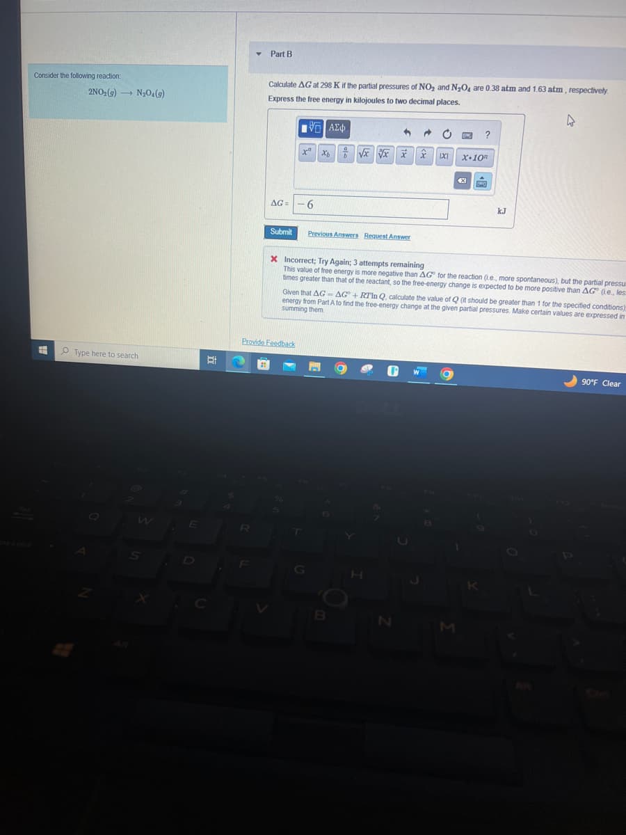 Consider the following reaction:
E
2NO₂(g) N₂O4(9)
->
Type here to search
Q
W
S
E
Bi
C
R
Part B
F
Calculate AG at 298 K if the partial pressures of NO₂ and N₂O4 are 0.38 atm and 1.63 atm, respectively.
Express the free energy in kilojoules to two decimal places.
AG= -6
Submit
VΞΑΣΦ
h
a
xa xô
x + √x √xxx
Provide Feedback
Previous Answers Request Answer
T
P
B
1X1
H
X Incorrect; Try Again; 3 attempts remaining
This value of free energy is more negative than AG for the reaction (i.e., more spontaneous), but the partial pressu
times greater than that of the reactant, so the free-energy change is expected to be more positive than AG (Le., les
N
Given that AG-AG + RTIn Q, calculate the value of Q (it should be greater than 1 for the specified conditions)
energy from Part A to find the free-energy change at the given partial pressures. Make certain values are expressed in
summing them
LOWE
O
?
M
X.10n
F20
kJ
4
90°F Clear