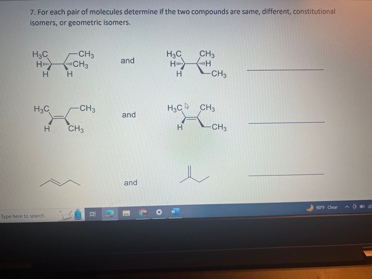 7. For each pair of molecules determine if the two compounds are same, different, constitutional
isomers, or geometric isomers.
H3C
H
H
H3C
Type here to search
H
H
-CH3
CH3
-CH3
CH3
and
and
and
H3C
H...
H
W
CH3
H
H3C CH3
H
-CH3
CH3
90°F Clear