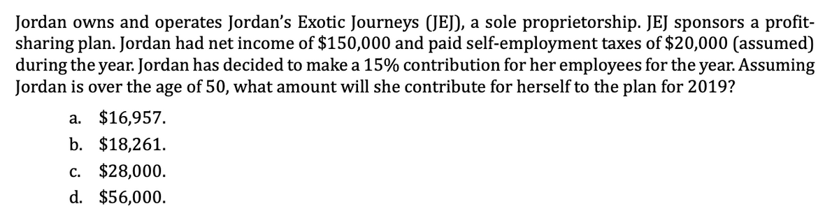 Jordan owns and operates Jordan's Exotic Journeys (JEJ), a sole proprietorship. JEJ sponsors a profit-
sharing plan. Jordan had net income of $150,000 and paid self-employment taxes of $20,000 (assumed)
during the year. Jordan has decided to make a 15% contribution for her employees for the year. Assuming
Jordan is over the age of 50, what amount will she contribute for herself to the plan for 2019?
a. $16,957.
b. $18,261.
c. $28,000.
d. $56,000.