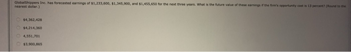GlobalShippers Inc. has forecasted earnings of $1,233,600, $1,345,900, and $1,455,650 for the next three years. What is the future value of these earnings if the firm's opportunity cost is 13 percent? (Round to the
nearest dollar)
$4,362,428
$4,214,360
4,551,701
$3,900,865