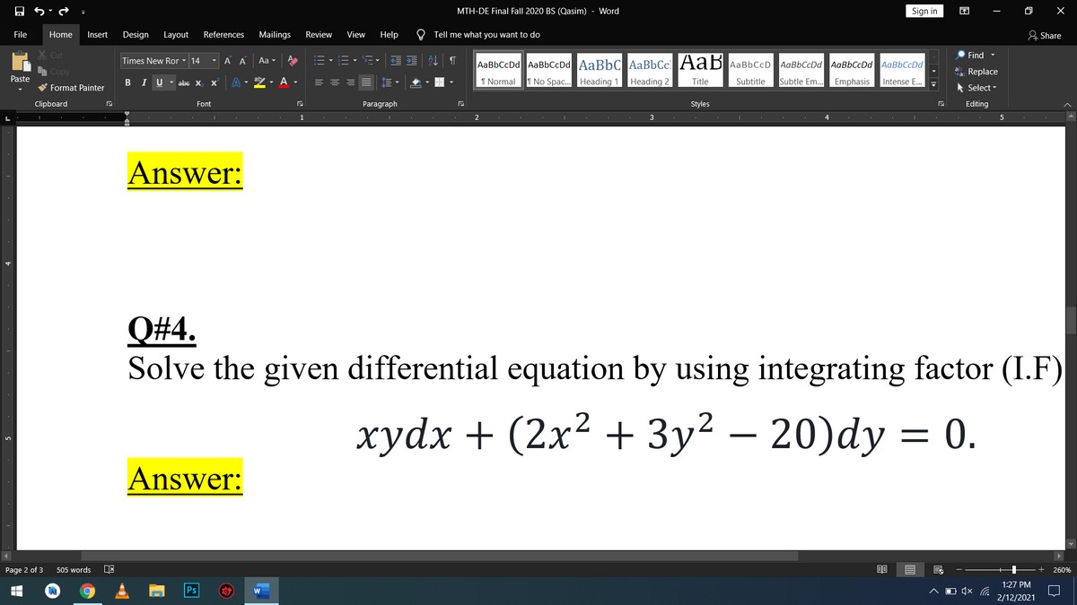MTH-DE Final Fall 2020 BS (Qasim)
Word
Sign in
困
File
Home
Insert
Design
Layout
References
Mailings
Review
View
Help
O Tell me what you want to do
& Share
X Cut
Find -
Times New Ror - 14
- A A
Aa -
E
AaBbCcDd AaBbCcDd AaBbC AaBbCc AaB AaBbCcD
AaBbCcDd AaBbCcDd AaBbCcDd
E Copy
a Replace
Paste
B I U- abe X
X'
- A
I Normal
T No Spac. Heading 1 Heading 2
Title
Subtitle
Subtle Em..
Emphasis
Intense E..
W Format Painter
* Select -
Clipboard
Font
Paragraph
Styles
Editing
1
2
3
5
Answer:
Q#4.
Solve the given differential equation by using integrating factor (I.F)
хуdx + (2x2 + Зу? — 20)dy 3D 0.
Answer:
Page 2 of 3
505 words
260%
1:27 PM
Ps
O (× C.
2/12/2021
