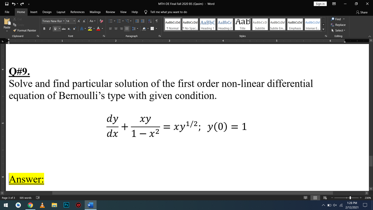 MTH-DE Final Fall 2020 BS (Qasim)
Word
Sign in
困
File
Home
Insert
Design
Layout
References
Mailings
Review
View
Help
O Tell me what you want to do
& Share
X Cut
Find -
Times New Ror - 14
- A A
Aa -
AaBbCcDd AaBbCcDd AaBbC AaBbCc AaB AaBbCcD
AaBbCcDd AaBbCcDd AaBbCcDd
E Copy
a Replace
Paste
B I U- abe X
- A
I Normal
T No Spac. Heading 1 Heading 2
Title
Subtitle
Subtle Em...
Emphasis
Intense E.
W Format Painter
* Select -
Clipboard
Font
Paragraph
Styles
Editing
1
3
4
5
6
Q#9.
Solve and find particular solution of the first order non-linear differential
equation of Bernoulli's type with given condition.
dy
ху
+
1- x2 = xy4/2; y(0) = 1
1 – x2
dx
Answer:
Page 3 of 3
505 words
230%
1:28 PM
Ps
O (×
2/12/2021
