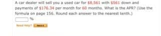 A car dealer will sell you a used car for $8.561 with $561 down and
payments of $176.34 per month for 60 months, What is the APR? (Use the
formula on page 156, Round each answer to the nearest tenth.)
