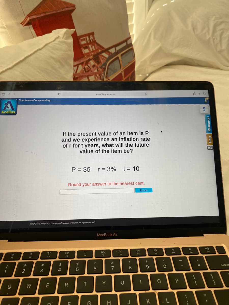 Acellus
!
1
F1
Q
Continuous Compounding
2
Copyright © 2003-2022 International Academy of Science. All Rights Reserved.
80
888
F4
F2
F3
W
#3
admin120.acellus.com
If the present value of an item is P
and we experience an inflation rate
of r for t years, what will the future
value of the item be?
P = $5 r = 3% t = 10
Round your answer to the nearest cent.
Enter
MacBook Air
F6
E
D'
$
4
R
F
%
5
F5
T
G
^
6
Y
&
7
H
44
F7
U
* 00
J
DII
FB
(
9
K
F9
0
)
0
L
F10
P
:
;
اه
F11
{
+0
+
[
=
1
5
11
Help Resources
F12
}
1
delete
