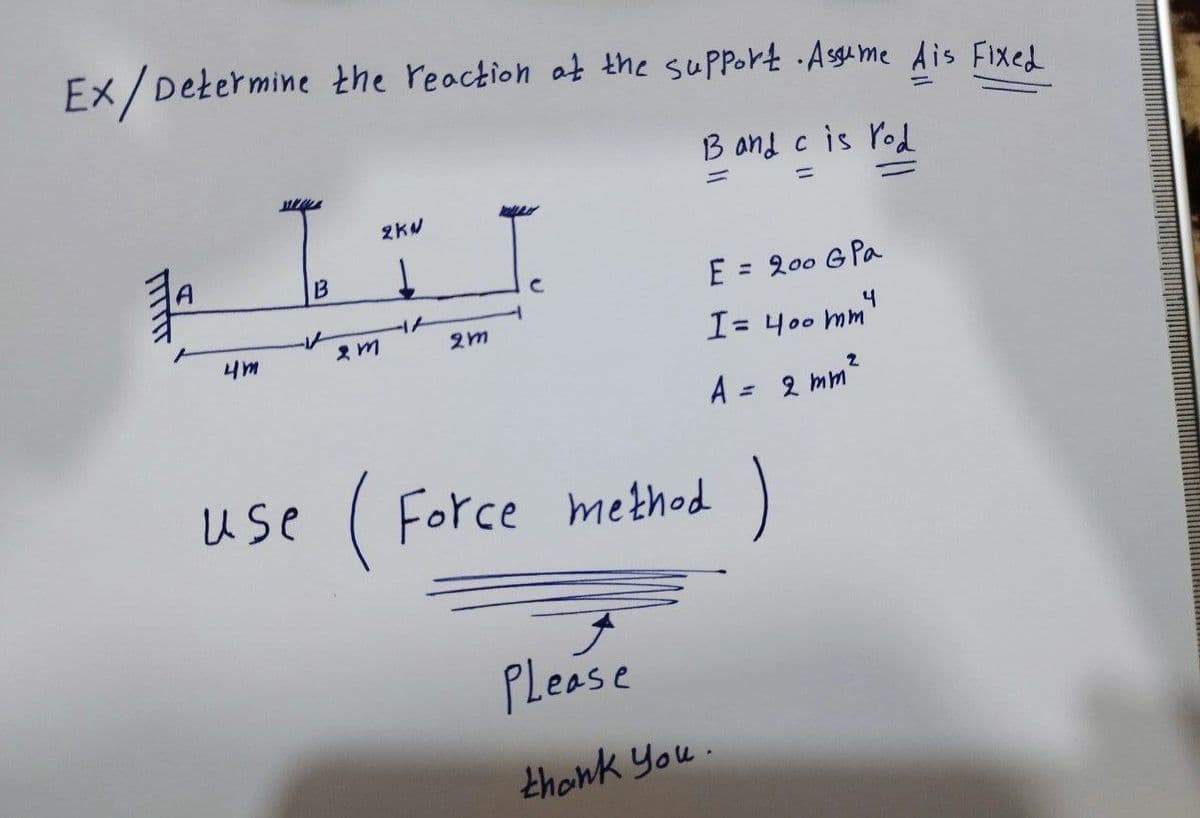 Ex/Determine the reaction at the support. Assume Ais Fixed
B and c is rod
-
FITTIT
₁
4m
B
2m
2KW
2m
E
I= 400 mm 4
A = 2 mm²
= 200 G Pa
use (Force method )
Please
thank you.