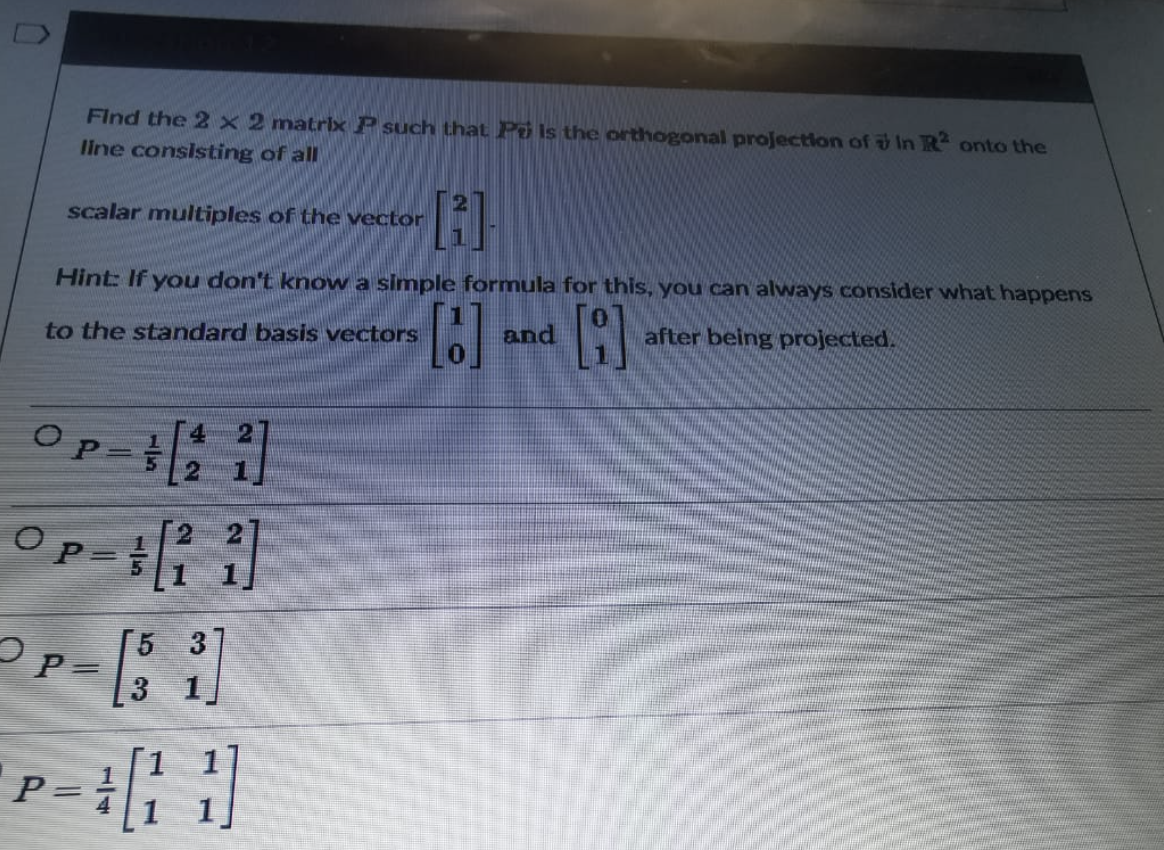 Find the 2 x 2 matrix P such that Po is the orthogonal projection of in R2 onto the
line consisting of all
[1]
scalar multiples of the vector
Hint: If you don't know a simple formula for this, you can always consider what happens
[18]
and
A
after being projected.
to the standard basis vectors
4 -2]
Op-s
Op- [22]
2p=
- 13
1[11]
P=
=