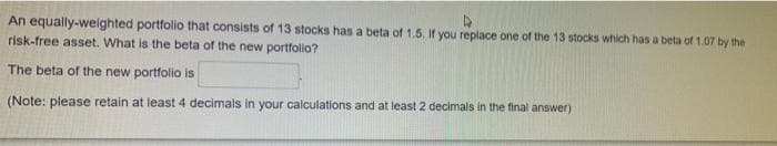 4
An equally-weighted portfolio that consists of 13 stocks has a beta of 1.5. If you replace one of the 13 stocks which has a beta of 1.07 by the
risk-free asset. What is the beta of the new portfolio?
The beta of the new portfolio is
(Note: please retain at least 4 decimals in your calculations and at least 2 decimals in the final answer)