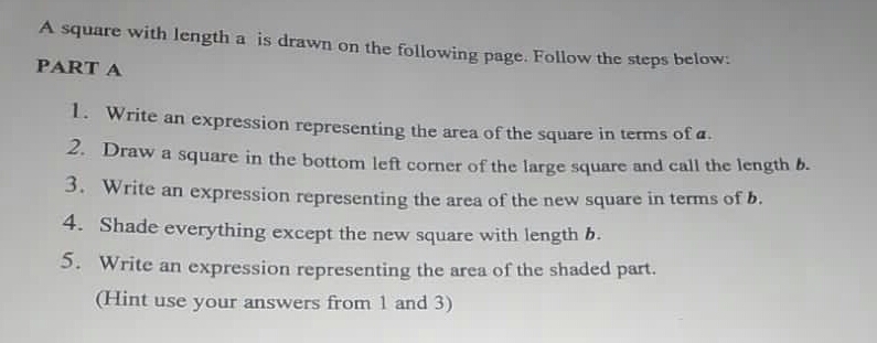 A square with length a is drawn on the following page. Follow the steps below:
PART A
1. Write an expression representing the area of the square in terms of a.
2. Draw a square in the bottom left corner of the large square and call the length b.
3. Write an expression representing the area of the new square in terms of b.
4. Shade everything except the new square with length b.
5. Write an expression representing the area of the shaded part.
(Hint use your answers from 1 and 3)
