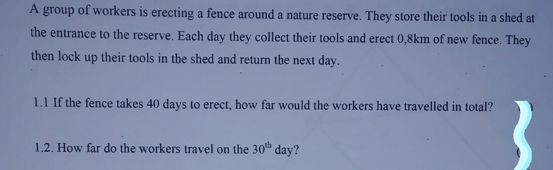 A group of workers is erecting a fence around a nature reserve. They store their tools in a shed at
the entrance to the reserve. Each day they collect their tools and erect 0,8km of new fence. They
then lock
dn
their tools in the shed and return the next day.
1.1 If the fence takes 40 days to erect, how far would the workers have travelled in total?
1.2. How far do the workers travel on the 30th day?
