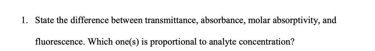 1. State the difference between transmittance, absorbance, molar absorptivity, and
fluorescence. Which one(s) is proportional to analyte concentration?