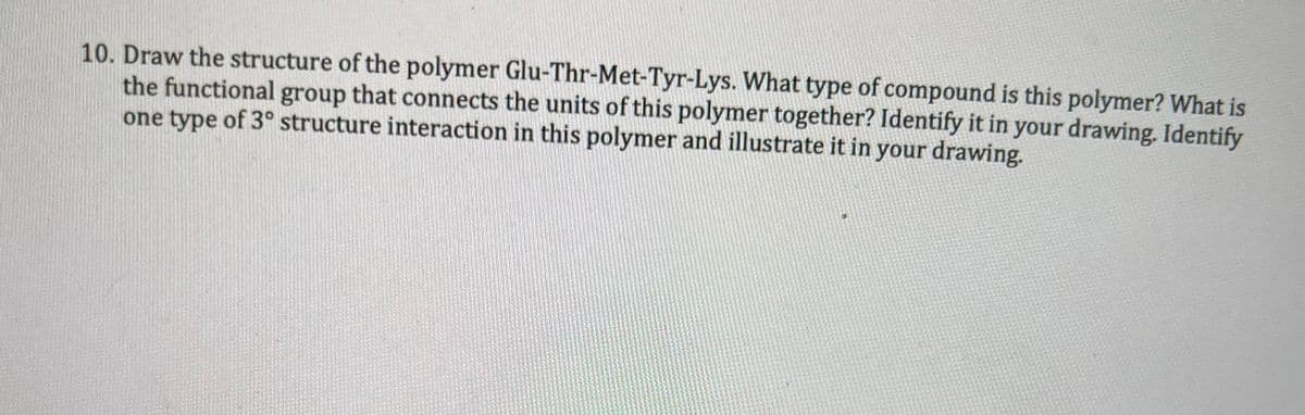 10. Draw the structure of the polymer Glu-Thr-Met-Tyr-Lys. What type of compound is this polymer? What is
the functional group that connects the units of this polymer together? Identify it in your drawing. Identify
one type of 3° structure interaction in this polymer and illustrate it in your drawing.