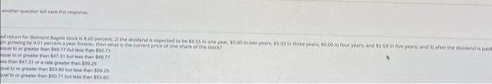 another question will save this responsa
ed return for Belmont Bagels stock is 8.60 percent; 2) the dividend is expected to be $4.55 in one year, 10.00 in two years, 15.33 in three years, $0.00 in four years, and $2.50 in five years; and 3) after the dividend is paid
in growing by 4.01 percent a year forever, then what is the current price of one share of the stock?
qual to or greater than $40.77 but less than $50.71
qual to or greater than $47.31 but less than $49.77
ss than $47.31 or a rate greater than $59.25
qual to or greater than $53.60
qual to or greater than $50.71 but less
than $59.25
than $53.00