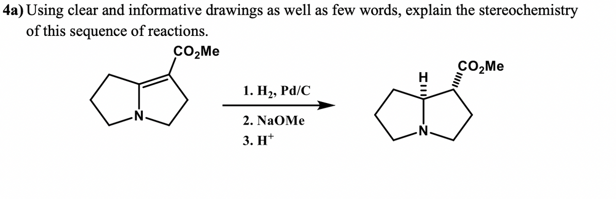 4a) Using clear and informative drawings as well as few words, explain the stereochemistry
of this sequence of reactions.
CO₂Me
1. H₂, Pd/C
2. NaOMe
3. H+
CO₂Me