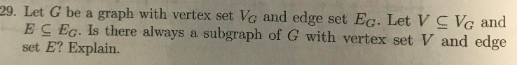 29. Let G be a graph with vertex set VG and edge set Ec. Let V C VG and
EC EG. Is there always a subgraph of G with vertex set V and edge
set E? Explain.
